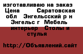 изготавливаю на заказ › Цена ­ 99 - Саратовская обл., Энгельсский р-н, Энгельс г. Мебель, интерьер » Столы и стулья   